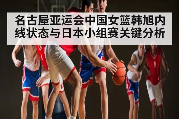 名古屋亚运会中国女篮韩旭内线状态与日本小组赛关键分析