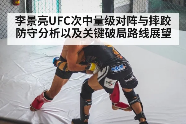李景亮UFC次中量级对阵与摔跤防守分析以及关键破局路线展望