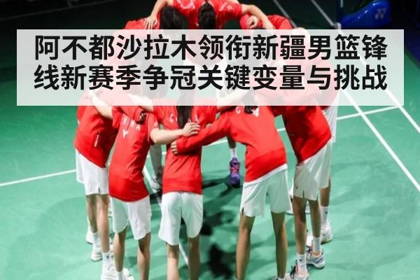 阿不都沙拉木领衔新疆男篮锋线新赛季争冠关键变量与挑战